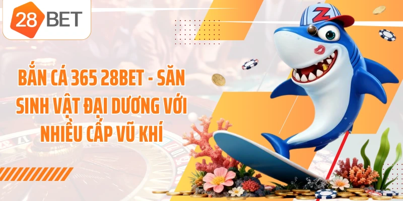 Bắn Cá 365 28BET - Săn Sinh Vật Đại Dương Với Nhiều Cấp Vũ Khí